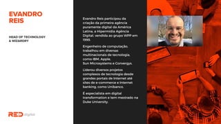 Evandro Reis participou da
criação da primeira agência
puramente digital da América
Latina, a Hipermídia Agência
Digital, vendida ao grupo WPP
em 1999.
Engenheiro de computação,
trabalhou em diversas
multinacionais de tecnologia,
como IBM, Apple,
Sun Microsystems e Convergys.
Liderou diversos projetos
complexos de tecnologia desde
grandes portais de Internet até
sites de e-commerce e Internet
banking, como Unibanco.
É especialista em digital
transformation e tem mestrado
na Duke University.
 