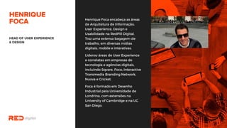 Henrique Foca encabeça as áreas
de Arquitetura de Informação,
User Experience, Design e
Usabilidade na RedPill Digital.
Traz uma extensa bagagem de
trabalho, em diversas mídias
digitais, mobile e interativas.
Liderou áreas de User Experience
e correlatas em empresas de
tecnologia e agências digitais,
incluindo Sqvare, Foco,
Interactive Transmedia Branding
Network, Nuova e Cricket.
Foca é formado em Desenho
Industrial pela Universidade de
Londrina, com extensões na
University of Cambridge e na UC
San Diego.
 