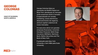 George Colonias lidera as
operações da RedPill Digital em
Nova York, atendendo ao
mercado norte-americano (EUA e
Canadá). É especializado em
vendas, marketing, canais
eletrônicos, desenvolvimento de
negócios, venture capital e
abertura de novos mercados.
Foi executivo sênior em grandes
empresas financeiras, incluindo
Cerulean Financial, Wells Fargo
Insurance, IDB Bank, Wachovia
Bank, Mellon Securities and The
Bank of New York.
É graduado pela New York
University, e tem MBA pela Duke
University.
 