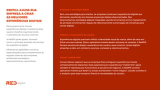 Repensar a estratégia digital
Sem uma estratégia para orientar, as empresas constroem experiências digitais por
demanda, resultando em diversas presenças digitais desconectadas. Nós
desenvolvemos estratégias digitais integradas usando ferramentas como
mapeamento de jornadas omnichannel, réguas de relacionamento e priorização de
iniciativas para canais digitais.Para proporcionar ótimas
experiências digitais, marketing deve
superar desafios organizacionais
e restrições de recursos internos.
A RedPill pode ajudar, atuando
como o principal provedor de
serviços de experiência digital.
Oferecemos agilidade e recursos
especializados para complementar
as equipes internas das empresas,
acelerando estratégia e
desenvolvimento, permitindo:
Melhorar a experiência do usuário
Experiências digitais precisam refletir a identidade visual da marca, além de estar em
linha com seus valores. Sites e aplicativos móveis devem encantar os usuários. A
RedPill fornece serviços de design e experiência do usuário, para construir canais
digitais atraentes e úteis, em comércio, serviços, conteúdo e relacionamentos.
Pensar “mobile-first”
Consumidores esperam que as empresas lhes entreguem experiências móveis
contextualmente relevantes. Essa expectativa por experiências “mobile-first” agora
também é reportada por funcionários e parceiros de negócios. A RedPill constrói
aplicativos móveis que fazem as coisas acontecerem "como mágica", usando contexto
e o analytics para estar sempre à frente às necessidades do usuário.
 