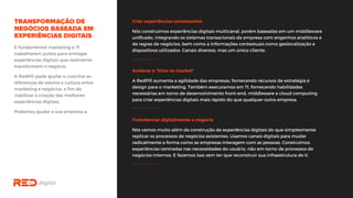 Criar experiências consistentes
Nós construímos experiências digitais multicanal, porém baseadas em um middleware
unificado, integrando os sistemas transacionais da empresa com engenhos analíticos
e de regras de negócios, bem como a informações contextuais como geolocalização e
dispositivos utilizados. Canais diversos, mas um único cliente.
É fundamental marketing e TI
trabalharem juntos para entregar
experiências digitais que realmente
transformem o negócio.
A RedPill pode ajudar a conciliar as
diferenças de valores e cultura entre
marketing e negócios, a fim de
viabilizar a criação das melhores
experiências digitais.
Podemos ajudar a sua empresa a:
Acelerar o “time-to-market”
A RedPill aumenta a agilidade das empresas, fornecendo recursos de estratégia e
design para o marketing. Também executamos em TI, fornecendo habilidades
necessárias em torno de desenvolvimento front-end, middleware e cloud computing
para criar experiências digitais mais rápido do que qualquer outra empresa.
Transformar digitalmente o negócio
Nós vamos muito além da construção de experiências digitais do que simplesmente
replicar os processos de negócios existentes. Usamos canais digitais para mudar
radicalmente a forma como as empresas interagem com as pessoas. Construímos
experiências centradas nas necessidades do usuário, não em torno de processos de
negócios internos. E fazemos isso sem ter que reconstruir sua infraestrutura de ti.
 