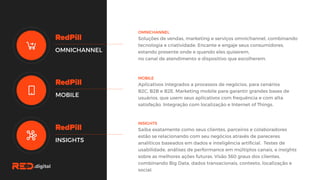 OMNICHANNEL
Soluções de vendas, marketing e serviços omnichannel,
combinando tecnologia e criatividade. Encante e engaje seus
consumidores, estando presente onde e quando eles quiserem,
no canal de atendimento e dispositivo que escolherem.
OMNICHANNEL
MOBILE
INSIGHTS
MOBILE
Aplicativos integrados a processos de negócios, para cenários
B2C, B2B e B2E. Marketing mobile para garantir grandes bases de
usuários, que usem seus aplicativos com frequência e com alta
satisfação. Integração com localização e Internet of Things.
INSIGHTS
Saiba exatamente como seus clientes, parceiros e colaboradores
estão se relacionando com seu negócios através de pareceres
analíticos baseados em dados e inteligência artificial. Testes de
usabilidade, análises de performance em múltiplos canais, e
insights sobre as melhores ações futuras. Visão 360 graus dos
clientes, combinando Big Data, dados transacionais, contexto,
localização e social.
 