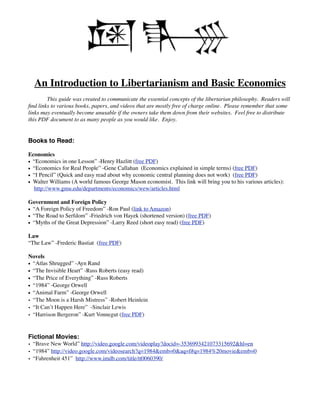 An Introduction to Libertarianism and Basic Economics

       This guide was created to communicate the essential concepts of the libertarian philosophy. Readers will
ﬁnd links to various books, papers, and videos that are mostly free of charge online. Please remember that some
links may eventually become unusable if the owners take them down from their websites. Feel free to distribute
this PDF document to as many people as you would like. Enjoy.


Books to Read:

Economics
• “Economics in one Lesson” -Henry Hazlitt (free PDF)
• “Economics for Real People” -Gene Callahan (Economics explained in simple terms) (free PDF)
• “I Pencil” (Quick and easy read about why economic central planning does not work) (free PDF)
• Walter Williams (A world famous George Mason economist. This link will bring you to his various articles):
  http://www.gmu.edu/departments/economics/wew/articles.html

Government and Foreign Policy
• “A Foreign Policy of Freedom” -Ron Paul (link to Amazon)
• “The Road to Serfdom” -Friedrich von Hayek (shortened version) (free PDF)
• “Myths of the Great Depression” -Larry Reed (short easy read) (free PDF)

Law
“The Law” -Frederic Bastiat (free PDF)

Novels
• “Atlas Shrugged” -Ayn Rand
• “The Invisible Heart” -Russ Roberts (easy read)
• “The Price of Everything” -Russ Roberts
• “1984” -George Orwell
• “Animal Farm” -George Orwell
• “The Moon is a Harsh Mistress” -Robert Heinlein
• “It Can’t Happen Here” -Sinclair Lewis
• “Harrison Bergeron” -Kurt Vonnegut (free PDF)


Fictional Movies:
• “Brave New World” http://video.google.com/videoplay?docid=-3536993421073315692&hl=en
• “1984” http://video.google.com/videosearch?q=1984&emb=0&aq=f#q=1984%20movie&emb=0
• “Fahrenheit 451” http://www.imdb.com/title/tt0060390/
 