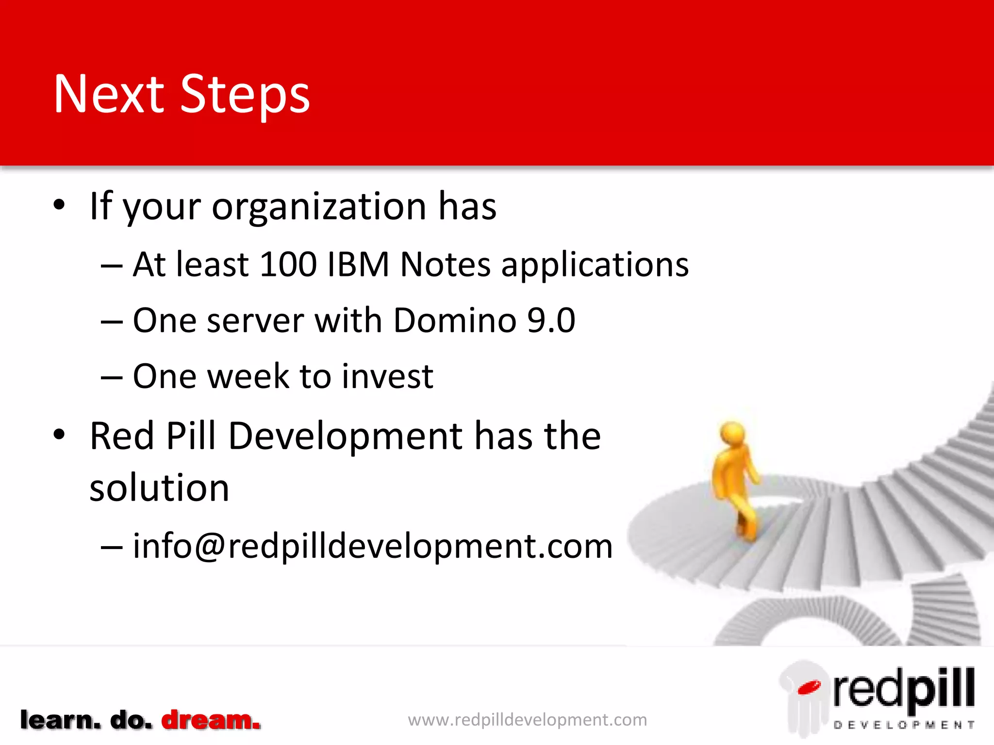 www.redpilldevelopment.comlearn. do. dream.
Next Steps
• If your organization has
– At least 100 IBM Notes applications
– One server with Domino 9.0
– One week to invest
• Red Pill Development has the
solution
– info@redpilldevelopment.com
 
