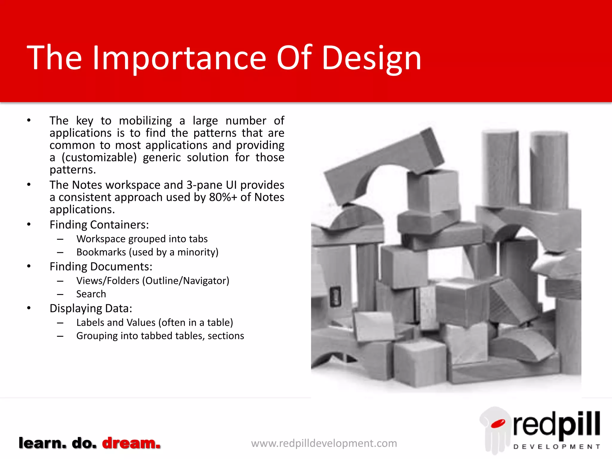 www.redpilldevelopment.comlearn. do. dream.
The Process
Use code and data
forensics to define the
structure of your
applications
Develop/acquire a
gateway that uses XPages
to translate this data into
a mobile interface.
Review the result and
fine-tune the
configuration to deliver a
superior user experience
Integrate a feedback
mechanism for users to
report issues and request
enhancements.
Customize complex
application logic using
XPages
Gather analytics to better
understand the dynamics
of how your applications
are being used
 