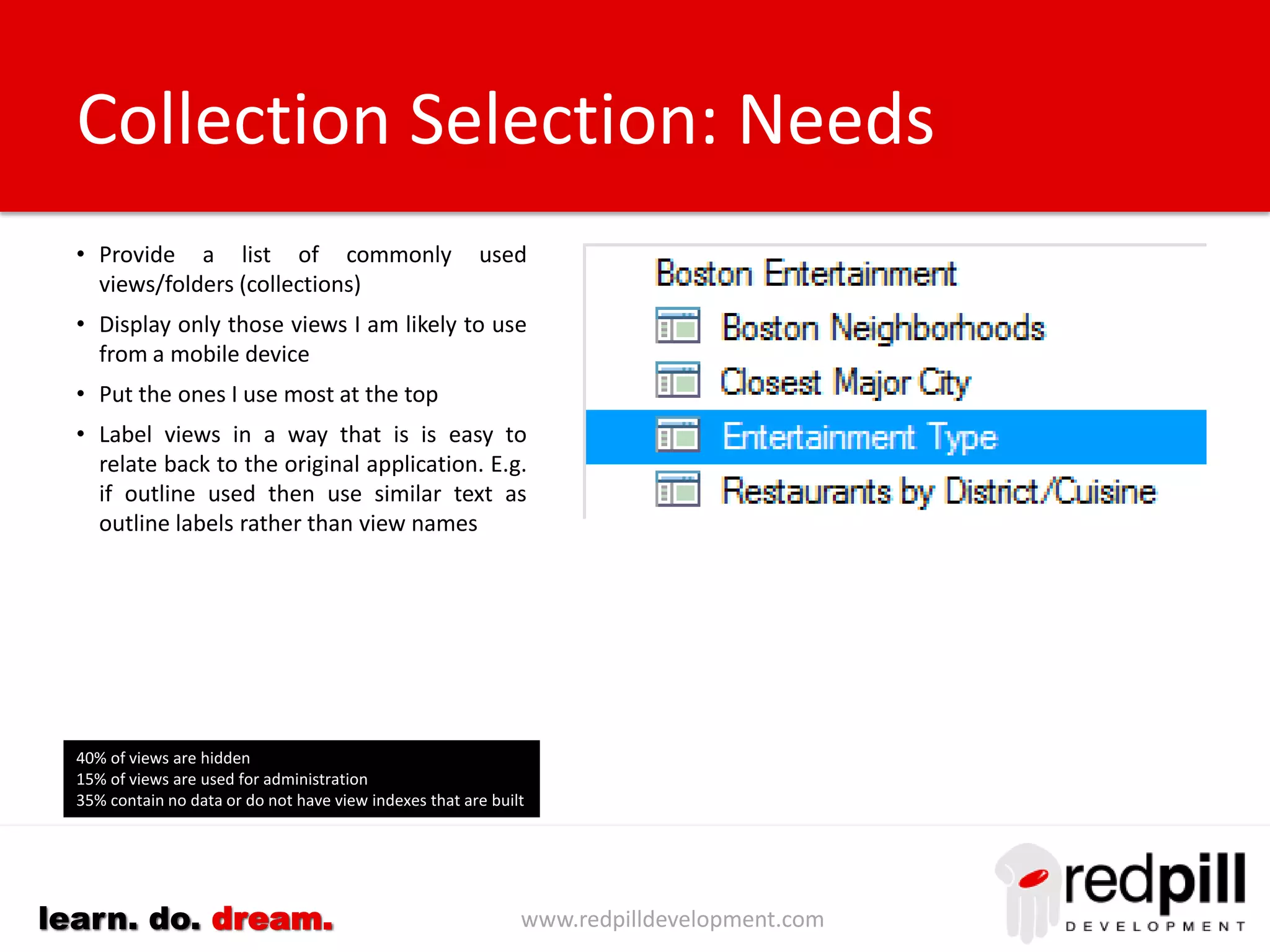 www.redpilldevelopment.comlearn. do. dream.
• Provide a listing of available applications
• Exclude system (and other) databases
• Show groupings of similar applications
based on template, department, folder
etc. to improve navigation.
• Identify my applications and/or the ones I
can access.
• Put the most frequently used applications
at the top of the list
• Allow me to search for an application
Application Selection: Needs
Excluding mail servers:
10% of database are system databases
15% of databases are development/test/backup
45% of databases have not changed in the past year
85% of databases have not had design changes in the
past year
25% of databases have not been accessed in the past
year
 
