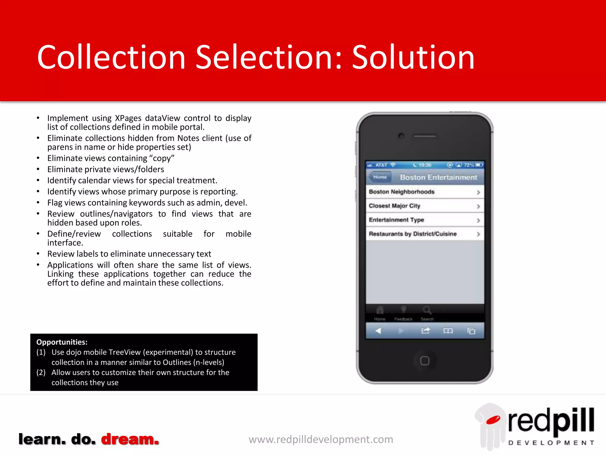 www.redpilldevelopment.comlearn. do. dream.
• Implement using XPages dataView control to display list of
applications and containers defined in mobile portal.
• Compile a list of applications
• Create rules to filter out system databases using:-
– Template Name
– Filepath
– Replica id
– Database title
• Identify applications not being used:-
– Database last accessed
– Content last created/modified
– View Indexes not built
• Identify applications not suited for mobile devices
• Accurately label each application (less is more)
• Use reader fields to control who sees which applications
• Group/categorize applications based on:
– Template
– Department
– Filepath
– System Analysis
Application Selection: Solutions
Opportunities:
(1) Use dojo mobile TreeView (experimental) to allow large groups
of Notes databases to be represented as n-level tree
(2) Allow users to customize their own structure for the applications
they use
 