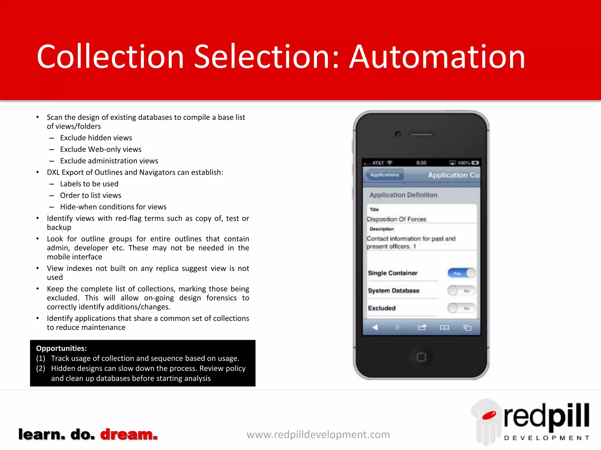 www.redpilldevelopment.comlearn. do. dream.
• Scan catalog.nsf for information about applications and/or crawl
databases on each server.
• A server-sided operation is needed to reduce security issues when
scanning databases local to that server.
• Look at both design and data
– Design = what programmer intended
– Data = what users are doing
• Build rules for identifying system databases
• Build rules for identifying backup, development, test databases
• Record database statistics
– Document count
– Date last accessed
– Date last document created
– Date last document modified
– Date design last changed
• Keep a complete list of applications and mark those to be excluded.
• Continually monitor servers for changes
• Add additional code to applications and/or servers to track additional
data
• Record usage in mobile portal for later review
• Use this opportunity to remove unwanted applications from servers.
Application Selection: Automation
Opportunities:
(1) Track usage of applications and sequence based on usage.
(2) Identify affinities between users and applications and make
suggestions to other “like” users.
 