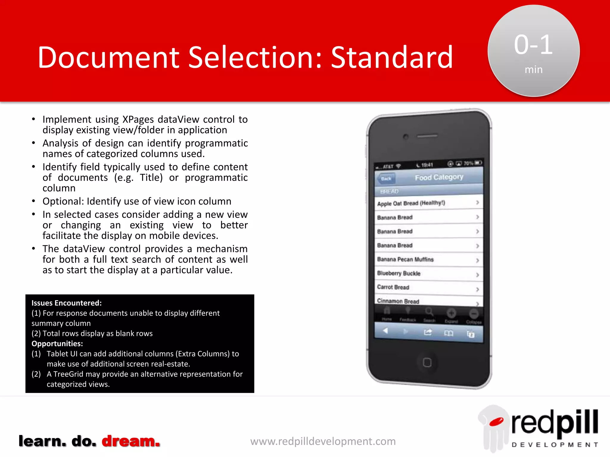 www.redpilldevelopment.comlearn. do. dream.
• Implement using XPages dataView control to display
list of collections defined in mobile portal.
• Eliminate collections hidden from Notes client (use of
parens in name or hide properties set)
• Eliminate views containing “copy”
• Eliminate private views/folders
• Identify calendar views for special treatment.
• Identify views whose primary purpose is reporting.
• Flag views containing keywords such as admin, dev.
• Review outlines/navigators to find views that are
hidden based upon roles.
• Define/review collections suitable for mobile
interface.
• Review labels to eliminate unnecessary text
• Applications will often share the same list of views.
Linking these applications together can reduce the
effort to define and maintain these collections.
Collection Selection: Solution
Opportunities:
(1) Use dojo mobile TreeView (experimental) to structure collection
in a manner similar to Outlines (n-levels)
(2) Allow users to customize their own structure for the collections
they use
 