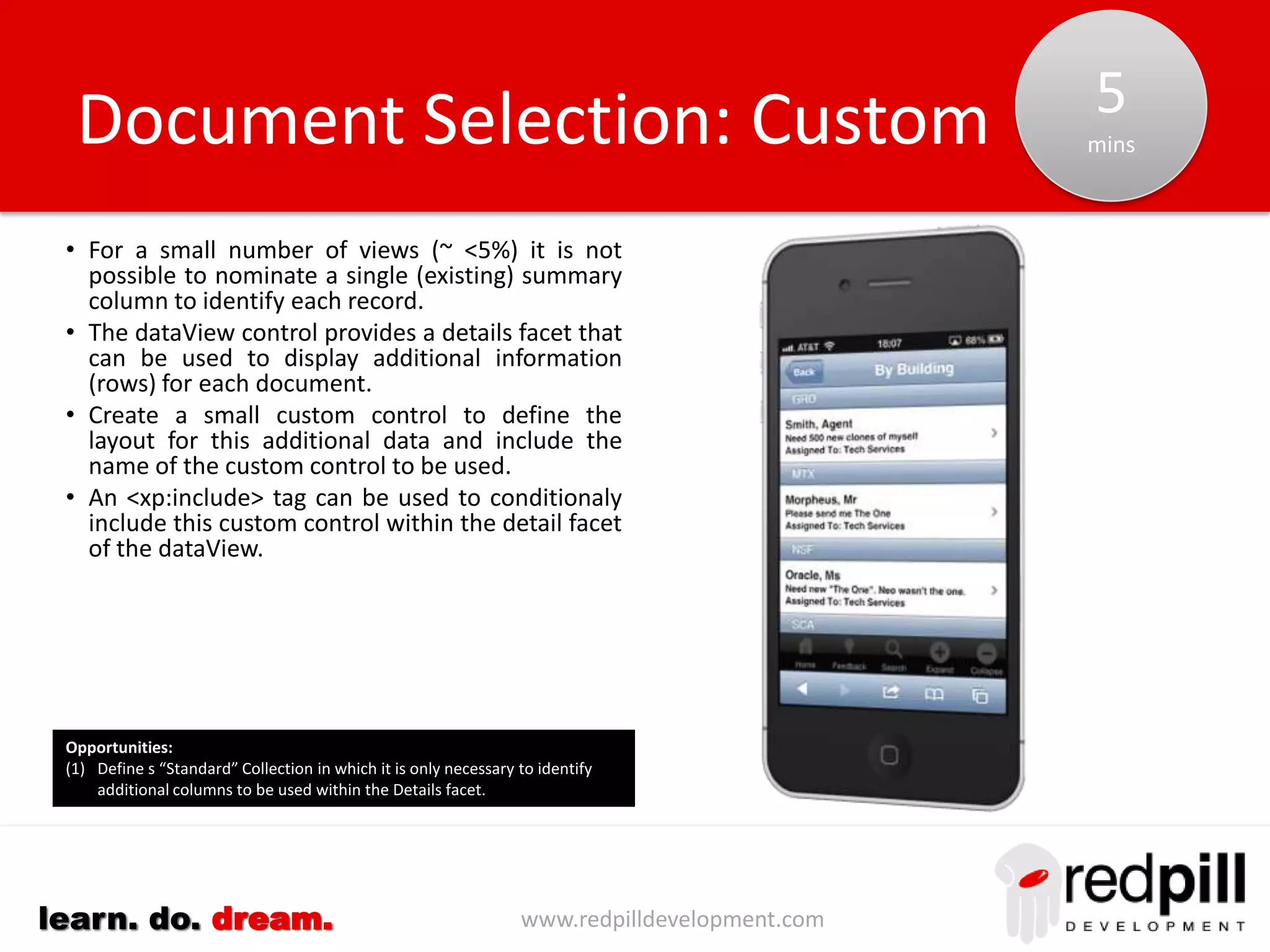 www.redpilldevelopment.comlearn. do. dream.
• Scan the design of existing databases to compile a base list
of views/folders
– Exclude hidden views
– Exclude Web-only views
– Exclude administration views
• DXL Export of Outlines and Navigators can establish:
– Labels to be used
– Order to list views
– Hide-when conditions for views
• Identify views with red-flag terms such as copy of, test or
backup
• Look for outline groups for entire outlines that contain
admin, developer etc. These may not be needed in the
mobile interface
• View indexes not built on any replica suggest view is not
used
• Keep the complete list of collections, marking those being
excluded. This will allow on-going design forensics to
correctly identify additions/changes.
• Identify applications that share a common set of collections
to reduce maintenance
Collection Selection: Automation
Opportunities:
(1) Track usage of collection and sequence based on usage.
(2) Hidden designs can slow down the process. Review policy and
clean up databases before starting analysis
 