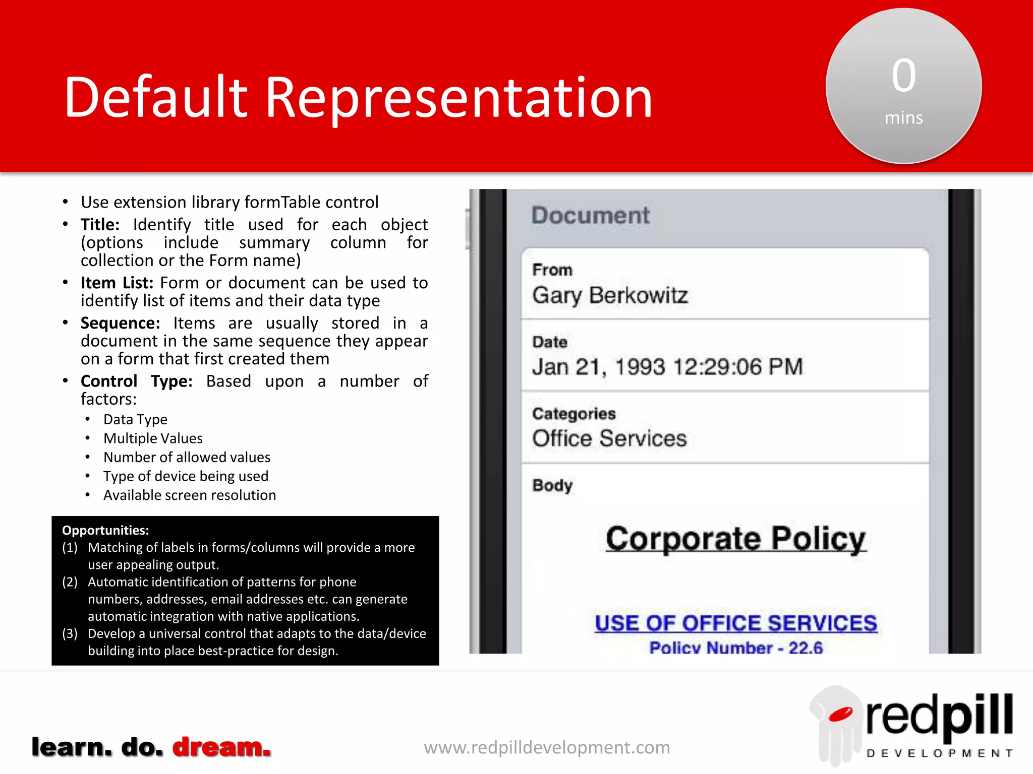 www.redpilldevelopment.comlearn. do. dream.
• Implement using XPages dataView control to
display existing view/folder in application
• Analysis of design can identify programmatic
names of categorized columns used.
• Identify field typically used to define content of
documents (e.g. Title) or programmatic column
• Optional: Identify use of view icon column
• In selected cases consider adding a new view or
changing an existing view to better facilitate the
display on mobile devices.
• The dataView control provides a mechanism for
both a full text search of content as well as to
start the display at a particular value.
Document Selection: Standard
Issues Encountered:
(1) For response documents unable to display different summary
column
(2) Total rows display as blank rows
Opportunities:
(1) Tablet UI can add additional columns (Extra Columns) to make
use of additional screen real-estate.
(2) A TreeGrid may provide an alternative representation for
categorized views.
0-1
min
 