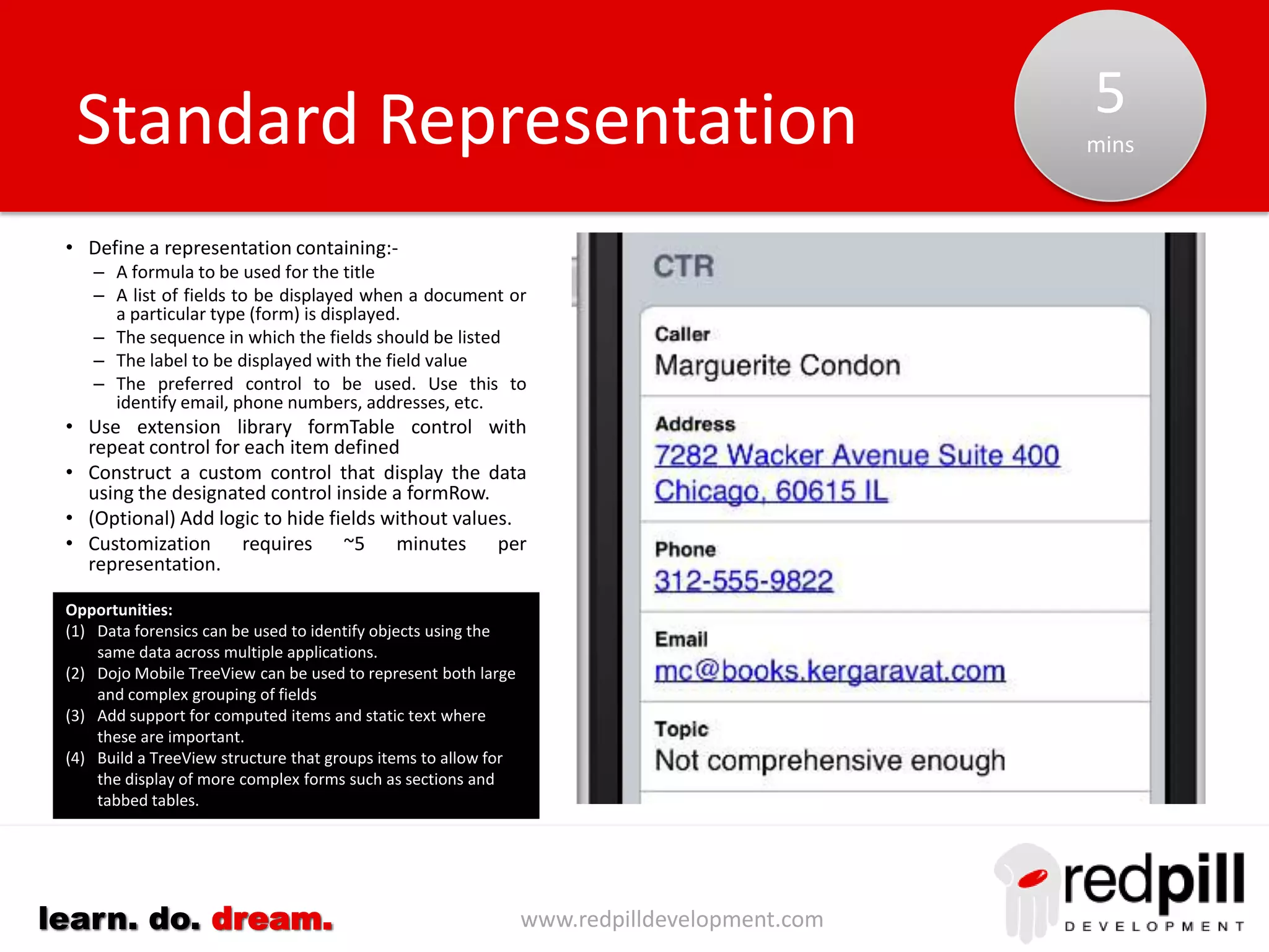 www.redpilldevelopment.comlearn. do. dream.
• For a small number of views (~ <5%) it is
not possible to nominate a single (existing)
summary column to identify each record.
• The dataView control provides a details
facet that can be used to display additional
information (rows) for each document.
• Create a small custom control to define the
layout for this additional data and include
the name of the custom control to be used.
• An <xp:include> tag can be used to
conditionally include this custom control
within the detail facet of the dataView.
Document Selection: Custom
Opportunities:
(1) Define s “Standard” Collection in which it is only necessary to identify additional
columns to be used within the Details facet.
5
mins
 