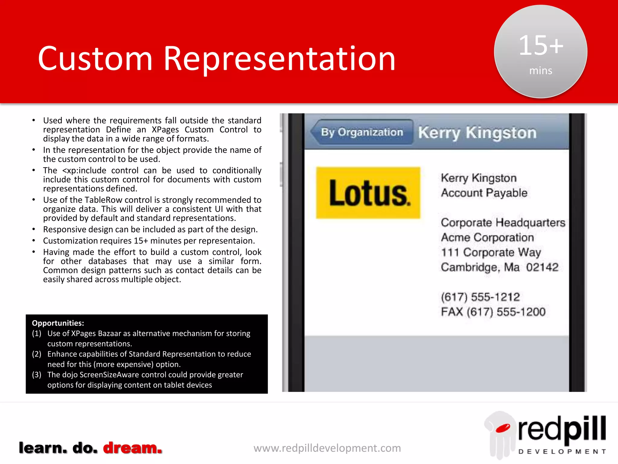 www.redpilldevelopment.comlearn. do. dream.
Document Review: Needs
• I typically only need to see a small subset of the
data held.
• The content needs to be easy to read.
• I need to see rich text content and
attachments.
• I want to use controls familiar to me for my
mobile device.
• I would like to integrate data displayed with
applications on my device:-
– Phone (phone numbers)
– Mail (email address)
– Browser (url links)
– Map (addresses)
– Camera (capturing images)
– GPS (capturing addresses)
– Attachments (documents, spreadsheets,
presentations)
– Multimedia (audio, video links/content)
• A tabular/grid display is OK in many
circumstances but not all.
Default
Representation
Standard
Representation
Custom
Representation
 