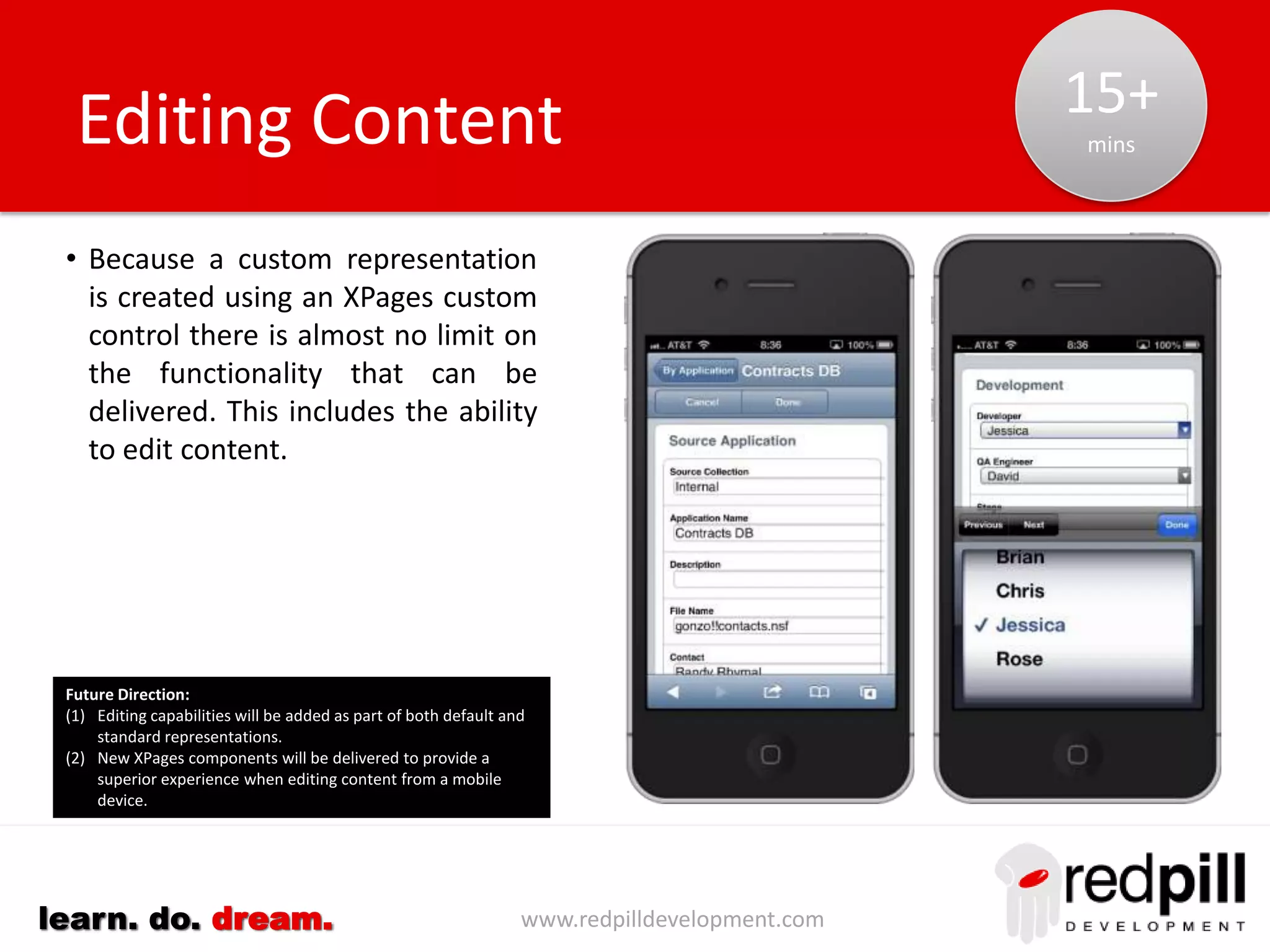 www.redpilldevelopment.comlearn. do. dream.
• Use extension library formTable control
• Title: Identify title used for each object (options
include summary column for collection or the
Form name)
• Item List: Form or document can be used to
identify list of items and their data type
• Sequence: Items are usually stored in a
document in the same sequence they appear on
a form that first created them
• Control Type: Based upon a number of factors:
• Data Type
• Multiple Values
• Number of allowed values
• Type of device being used
• Available screen resolution
Default Representation
Opportunities:
(1) Matching of labels in forms/columns will provide a more user
appealing output.
(2) Automatic identification of patterns for phone numbers,
addresses, email addresses etc. can generate automatic
integration with native applications.
(3) Develop a universal control that adapts to the data/device
building into place best-practice for design.
0
mins
 