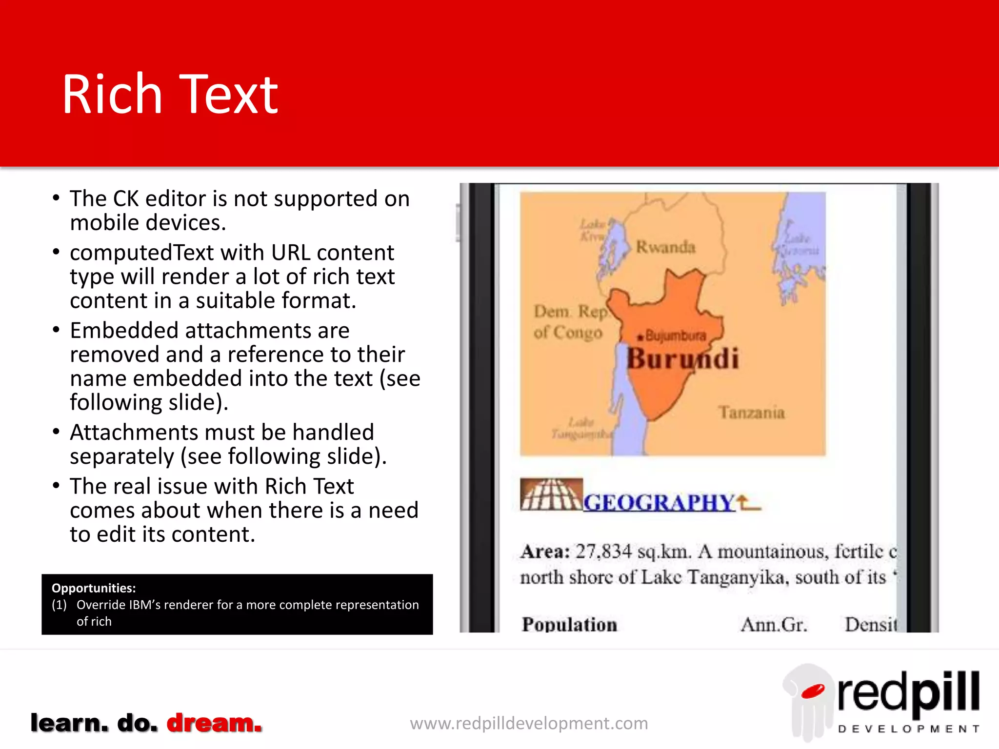 www.redpilldevelopment.comlearn. do. dream.
Standard Representation
• Define a representation containing:-
– A formula to be used for the title
– A list of fields to be displayed when a document or
a particular type (form) is displayed.
– The sequence in which the fields should be listed
– The label to be displayed with the field value
– The preferred control to be used. Use this to
identify email, phone numbers, addresses, etc.
• Use extension library formTable control with
repeat control for each item defined
• Construct a custom control that display the data
using the designated control inside a formRow.
• (Optional) Add logic to hide fields without values.
• Customization requires ~2 minutes per
representation.
Opportunities:
(1) Data forensics can be used to identify objects using the same data
across multiple applications.
(2) Dojo Mobile TreeView can be used to represent both large and
complex grouping of fields
(3) Add support for computed items and static text where these are
important.
(4) Build a TreeView structure that groups items to allow for the
display of more complex forms such as sections and tabbed
tables.
2
mins
 