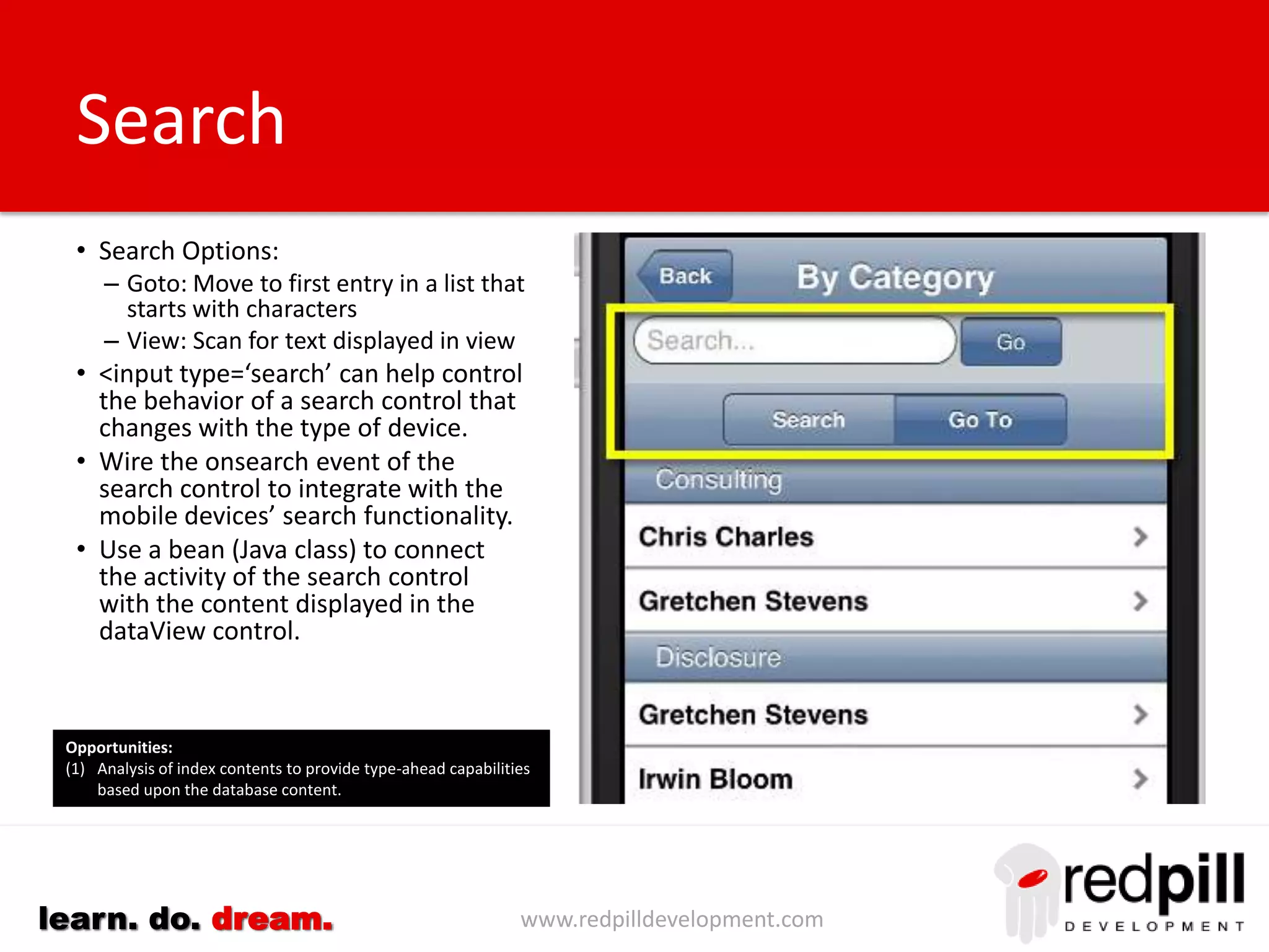 www.redpilldevelopment.comlearn. do. dream.
Editing Content
• Because a custom representation
is created using an XPages custom
control there is almost no limit on
the functionality that can be
delivered. This includes the ability
to edit content.
• To overcome keyboard limitations
content can now be provided from
native mobile capabilities
– GPS (current address)
– Camera (photos)
– Voice Recorder (text)
Future Direction:
(1) Editing capabilities will be added as part of both default and
standard representations.
(2) New XPages components will be delivered to provide a superior
experience when editing content from a mobile device.
10+
mins
 