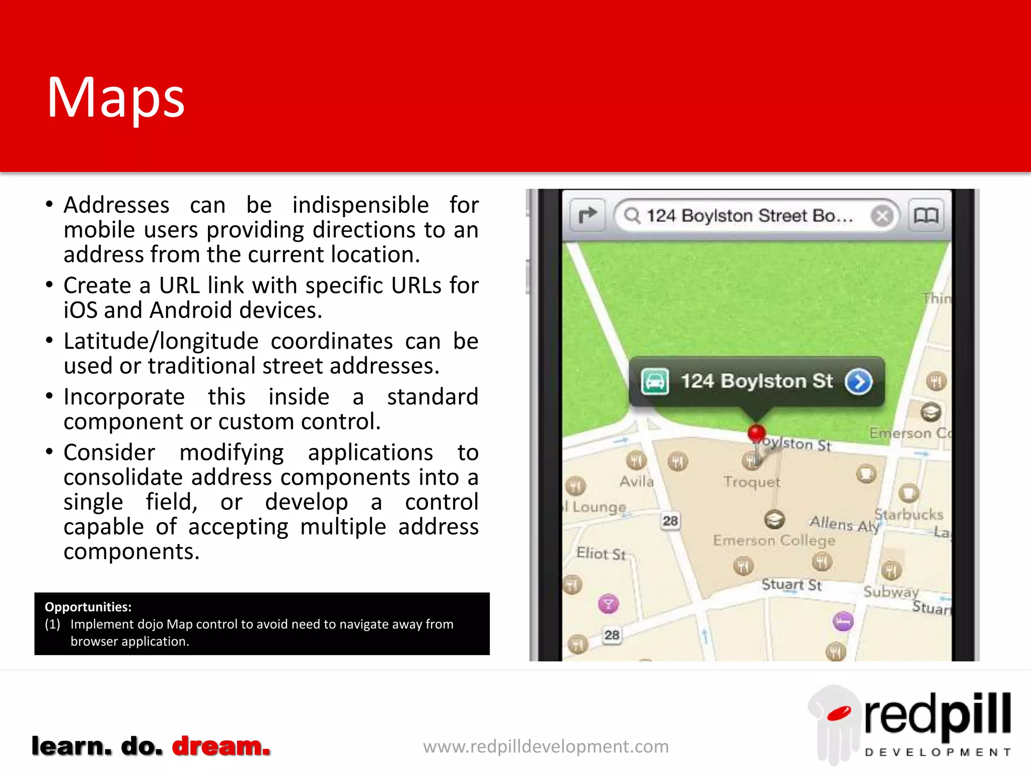 www.redpilldevelopment.comlearn. do. dream.
• Search Options:
– Goto: Move to first entry in a list
that starts with characters
– View: Scan for text displayed in
view
• <input type=‘search’ can help
control the behavior of a search
control that changes with the type
of device.
• Utilize the onsearch event of the
search control to integrate with
the mobile devices’ search
functionality.
• Use a bean (Java class) to connect
the activity of the search control
with the content displayed in the
dataView control.
Search
Opportunities:
(1) Analysis of index contents to provide type-ahead capabilities based
upon the database content.
 