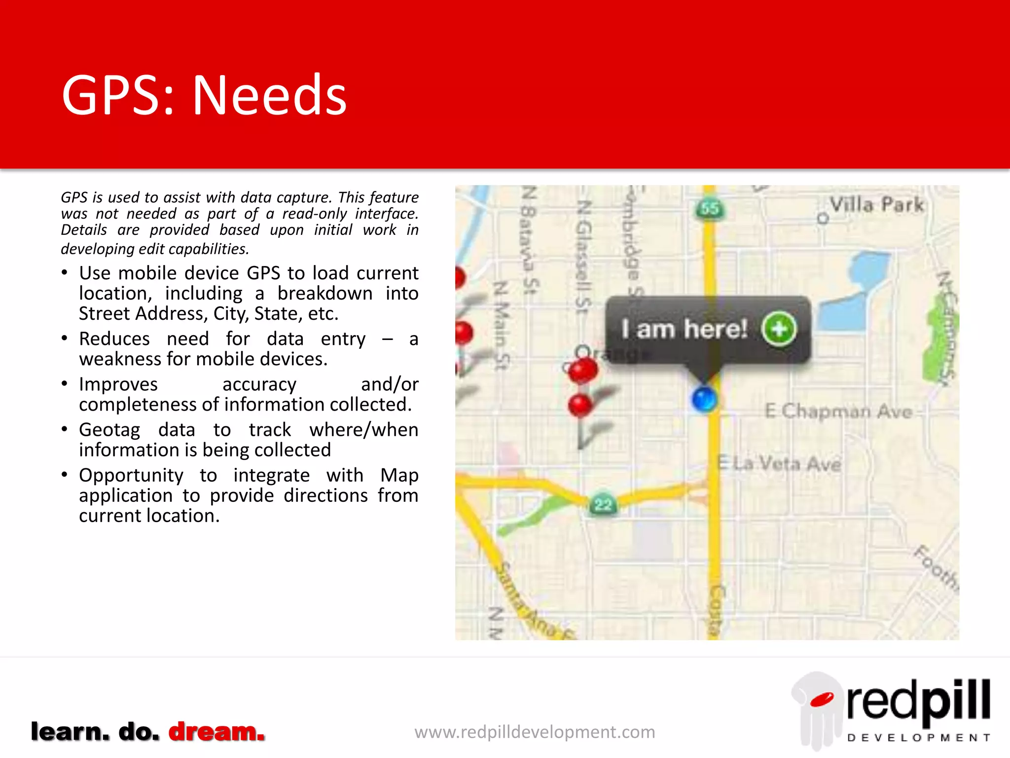 www.redpilldevelopment.comlearn. do. dream.
Operating On Mobile Devices
When deploying Notes applications
to mobile devices we must cater for
the smaller screen size and the
reduced keyboard capabilities.
We can, however, enhance the user
experience for these applications by
integrating the content with the
growing number of native
applications now common on these
devices.
Maps
Phone
Mail
GPS
Camera
Voice Input
 