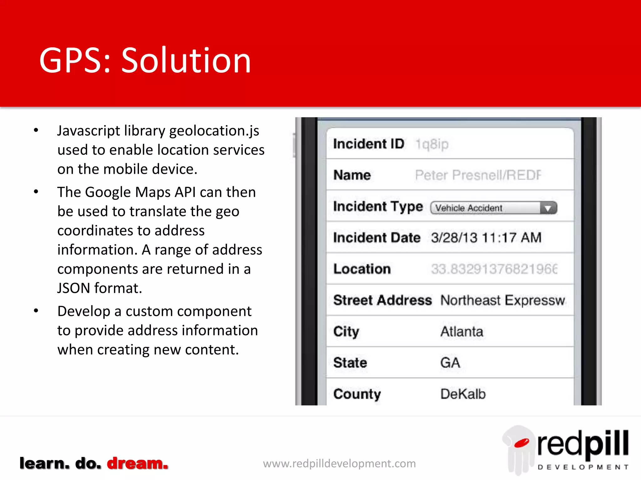 www.redpilldevelopment.comlearn. do. dream.
Maps
• Addresses can be indispensible for
mobile users providing directions to an
address from the current location.
• Create a URL link with specific URLs for
iOS and Android devices.
• Latitude/longitude coordinates can be
used or traditional street addresses.
• Incorporate this inside a standard
component or custom control.
• Consider modifying applications to
consolidate address components into a
single field, or develop a control
capable of accepting multiple address
components.
Opportunities:
(1) Implement dojo Map control to avoid need to navigate away from browser
application.
 