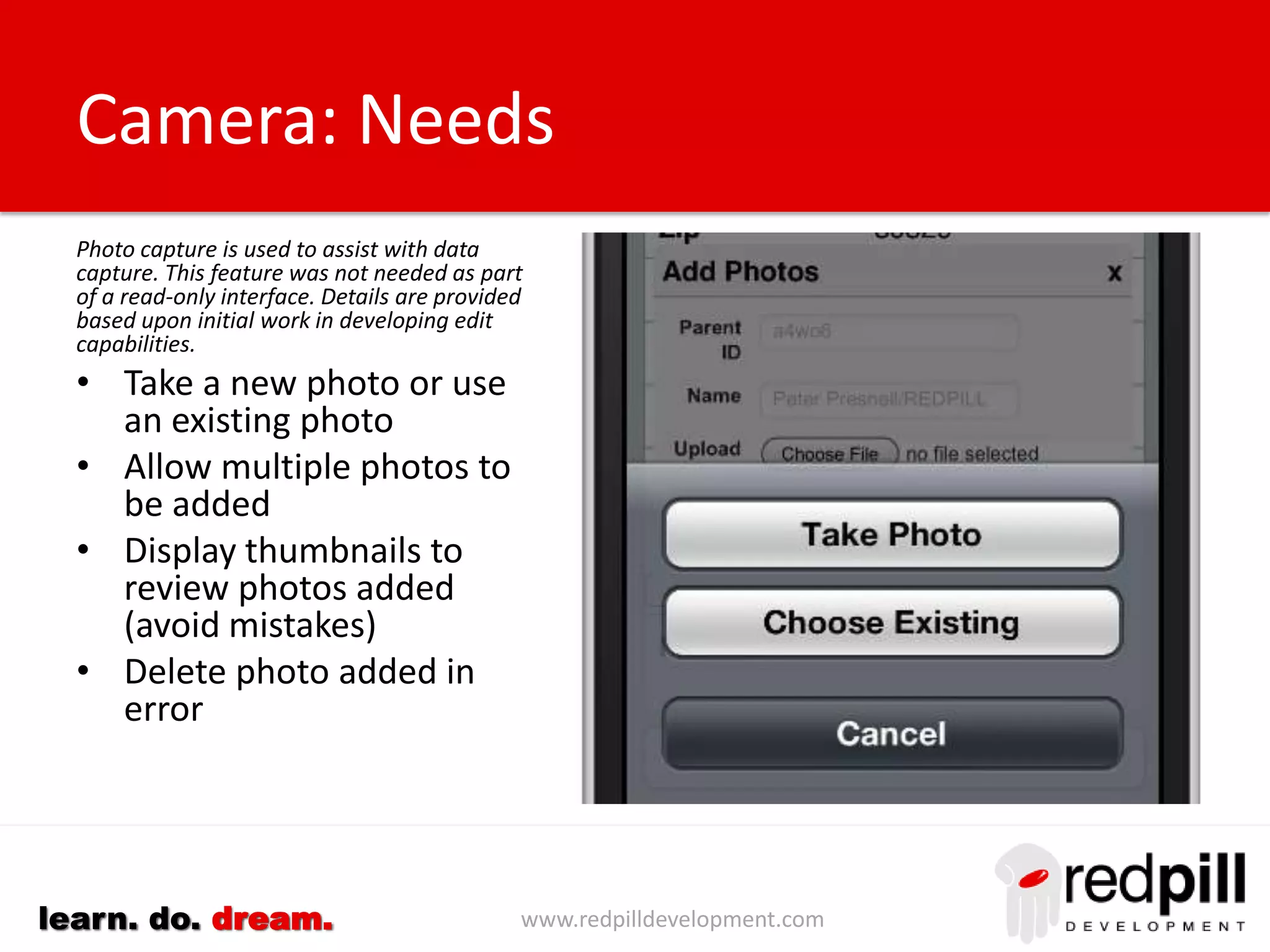 www.redpilldevelopment.comlearn. do. dream.
Phone
• Use tel: protocol protocol as
part of a URL link to cause
mobile device to connect to
native phone application.
• <Input type=‘phone’ will ensure
edit controls will display a
keyboard consistent with
entering phone numbers.
• Incorporate this inside a
standard component or custom
control.
 