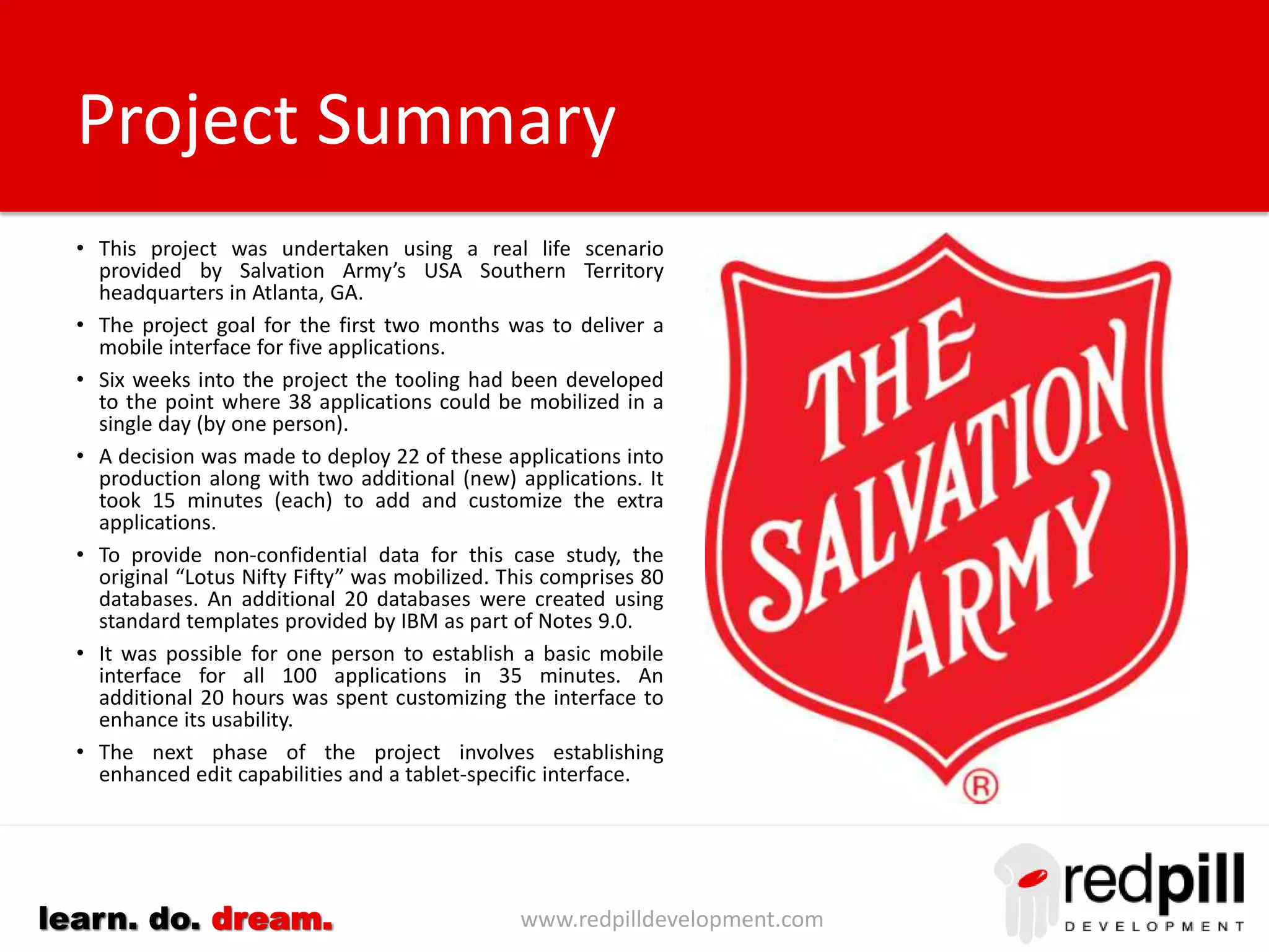 www.redpilldevelopment.comlearn. do. dream.
• Mobile solution developed in conjunction with Salvation Army’s
USA Southern Territory headquarters in Atlanta, GA.
• The goal was to deliver a mobile interface for five applications in
three months.
• Six weeks later, the redpill used our portal software to mobilize
38 applications in a single day (by one person).
• Customer chose to deploy 22 of these applications into
production along with two additional (new) applications. It took
15 minutes (each) to add and customize the extra applications.
• To provide non-confidential data for this case study, the original
“Lotus Nifty Fifty” was mobilized. This comprises 80 databases.
An additional 20 databases were created using standard
templates provided by IBM as part of Notes 9.0.
• One person established a basic mobile interface for all 100
applications in 35 minutes. An additional 20 hours was spent
customizing the interface to enhance its usability.
• Phase two includes enhanced edit capabilities and a tablet-
specific interface.
Project Summary
 