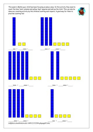 This week in Maths your child has been focusing on place value. In this activity they need to 
count the blue ‘tens’ columns and yellow ‘digit’ squares and add up the total. This can also be 
done as a counting activity by the children counting each square. A good way for them to 
practise counting too! 
_____ten + _____ones =_____ _____ten s + _____ones =_____ 
_____tens + _____ones =_____ _____tens + _____ones =_____ 
______tens +_____ones = _____ten + _____ones =_____ 
redplacevaluehomework-140912152208-phpapp02.doc 
