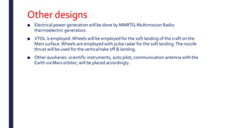 Other designs
■ Electrical power generation will be done by MMRTG-Multimission Radio
thermoelectric generators.
■ VTOL is employed.Wheels will be employed for the soft landing of the craft on the
Mars surface.Wheels are employed with pulse radar for the soft landing.The nozzle
thrust will be used for the vertical take off & landing.
■ Other auxiliaries: scientific instruments, auto pilot, communication antenna with the
Earth via Mars orbiter; will be placed accordingly.
 