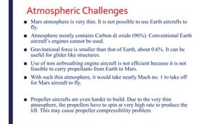 Atmospheric Challenges
■ Mars atmosphere is very thin. It is not possible to use Earth aircrafts to
fly.
■ Atmosphere mostly contains Carbon di oxide (96%). Conventional Earth
aircraft’s engines cannot be used.
■ Gravitational force is smaller than that of Earth, about 0.6%. It can be
useful for glider like structures.
■ Use of non airbreathing engine aircraft is not efficient because it is not
feasible to carry propellants from Earth to Mars.
■ With such thin atmosphere, it would take nearly Mach no. 1 to take off
for Mars aircraft to fly.
■ Propeller aircrafts are even harder to build. Due to the very thin
atmosphere, the propellers have to spin at very high rate to produce the
lift. This may cause propeller compressibility problem.
 