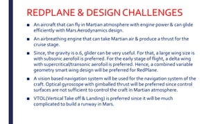 REDPLANE & DESIGN CHALLENGES
■ An aircraft that can fly in Martian atmosphere with engine power & can glide
efficiently with Mars Aerodynamics design.
■ An airbreathing engine that can take Martian air & produce a thrust for the
cruise stage.
■ Since, the gravity is 0.6, glider can be very useful. For that, a large wing size is
with subsonic aerofoil is preferred. For the early stage of flight, a delta wing
with supercritical/transonic aerofoil is preferred. Hence, a combined variable
geometry smart wing design will be preferred for RedPlane.
■ A vision based navigation system will be used for the navigation system of the
craft. Optical gyroscope with gimballed thrust will be preferred since control
surfaces are not sufficient to control the craft in Martian atmosphere.
■ VTOL(Vertical Take off & Landing) is preferred since it will be much
complicated to build a runway in Mars.
 