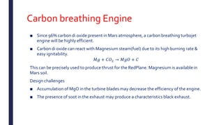Carbon breathing Engine
■ Since 96% carbon di oxide present in Mars atmosphere, a carbon breathing turbojet
engine will be highly efficient.
■ Carbon di oxide can react with Magnesium steam(fuel) due to its high burning rate &
easy ignitability.
𝑀𝑔 + 𝐶𝑂2 → 𝑀𝑔𝑂 + 𝐶
This can be precisely used to produce thrust for the RedPlane. Magnesium is available in
Mars soil.
Design challenges
■ Accumulation of MgO in the turbine blades may decrease the efficiency of the engine.
■ The presence of soot in the exhaust may produce a characteristics black exhaust.
 