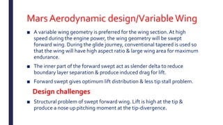 Mars Aerodynamic design/VariableWing
■ A variable wing geometry is preferred for the wing section. At high
speed during the engine power, the wing geometry will be swept
forward wing. During the glide journey, conventional tapered is used so
that the wing will have high aspect ratio & large wing area for maximum
endurance.
■ The inner part of the forward swept act as slender delta to reduce
boundary layer separation & produce induced drag for lift.
■ Forward swept gives optimum lift distribution & less tip stall problem.
Design challenges
■ Structural problem of swept forward wing. Lift is high at the tip &
produce a nose up pitching moment at the tip-divergence.
 