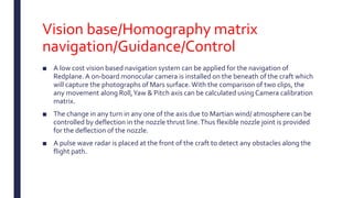 Vision base/Homography matrix
navigation/Guidance/Control
■ A low cost vision based navigation system can be applied for the navigation of
Redplane. A on-board monocular camera is installed on the beneath of the craft which
will capture the photographs of Mars surface.With the comparison of two clips, the
any movement along Roll,Yaw & Pitch axis can be calculated using Camera calibration
matrix.
■ The change in any turn in any one of the axis due to Martian wind/ atmosphere can be
controlled by deflection in the nozzle thrust line.Thus flexible nozzle joint is provided
for the deflection of the nozzle.
■ A pulse wave radar is placed at the front of the craft to detect any obstacles along the
flight path.
 