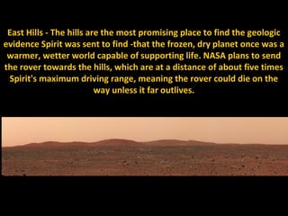 East Hills - The hills are the most promising place to find the geologic
evidence Spirit was sent to find -that the frozen, dry planet once was a
 warmer, wetter world capable of supporting life. NASA plans to send
the rover towards the hills, which are at a distance of about five times
 Spirit's maximum driving range, meaning the rover could die on the
                          way unless it far outlives.
 