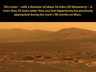 This crater -- with a diameter of about 14 miles (22 kilometers) -- is
more than 25 times wider than any that Opportunity has previously
        approached during the rover's 90 months on Mars.
 