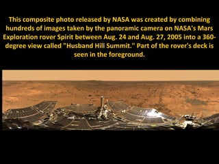 This composite photo released by NASA was created by combining
 hundreds of images taken by the panoramic camera on NASA's Mars
Exploration rover Spirit between Aug. 24 and Aug. 27, 2005 into a 360-
 degree view called "Husband Hill Summit." Part of the rover's deck is
                        seen in the foreground.
 
