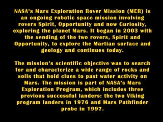 NASA’s Mars Exploration Rover Mission (MER) is
   an ongoing robotic space mission involving
  rovers Spirit, Opportunity and now Curiosity,
exploring the planet Mars. It began in 2003 with
    the sending of the two rovers, Spirit and
Opportunity, to explore the Martian surface and
          geology and continues today.

The mission’s scientific objective was to search
for and characterize a wide range of rocks and
 soils that hold clues to past water activity on
    Mars. The mission is part of NASA’s Mars
   Exploration Program, which includes three
  previous successful landers: the two Viking
 program landers in 1976 and Mars Pathfinder
                 probe in 1997.
 