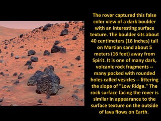 The rover captured this false
  color view of a dark boulder
   with an interesting surface
texture. The boulder sits about
 40 centimeters (16 inches) tall
    on Martian sand about 5
   meters (16 feet) away from
  Spirit. It is one of many dark,
   volcanic rock fragments --
   many pocked with rounded
holes called vesicles -- littering
 the slope of "Low Ridge." The
rock surface facing the rover is
  similar in appearance to the
surface texture on the outside
     of lava flows on Earth.
 
