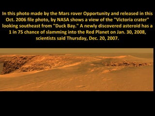 In this photo made by the Mars rover Opportunity and released in this
  Oct. 2006 file photo, by NASA shows a view of the "Victoria crater"
looking southeast from "Duck Bay." A newly discovered asteroid has a
    1 in 75 chance of slamming into the Red Planet on Jan. 30, 2008,
                 scientists said Thursday, Dec. 20, 2007.
 