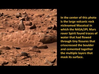 In the center of this photo
is the large volcanic rock
nicknamed Mazatzal in
which the NASA/JPL Mars
rover Spirit found traces of
water that had flowed
through tiny fissures that
crisscrossed the boulder
and cemented together
the multiple layers that
mask its surface.
 