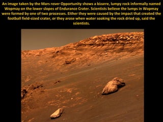 An image taken by the Mars rover Opportunity shows a bizarre, lumpy rock informally named
 Wopmay on the lower slopes of Endurance Crater. Scientists believe the lumps in Wopmay
were formed by one of two processes. Either they were caused by the impact that created the
   football field-sized crater, or they arose when water soaking the rock dried up, said the
                                            scientists.
 