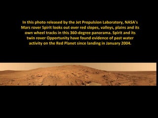 In this photo released by the Jet Propulsion Laboratory, NASA's
Mars rover Spirit looks out over red slopes, valleys, plains and its
 own wheel tracks in this 360-degree panorama. Spirit and its
   twin rover Opportunity have found evidence of past water
    activity on the Red Planet since landing in January 2004.
 
