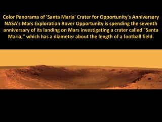 Color Panorama of 'Santa Maria' Crater for Opportunity's Anniversary
 NASA's Mars Exploration Rover Opportunity is spending the seventh
anniversary of its landing on Mars investigating a crater called "Santa
  Maria," which has a diameter about the length of a football field.
 