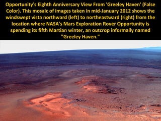 Opportunity's Eighth Anniversary View From 'Greeley Haven' (False
Color). This mosaic of images taken in mid-January 2012 shows the
windswept vista northward (left) to northeastward (right) from the
   location where NASA's Mars Exploration Rover Opportunity is
  spending its fifth Martian winter, an outcrop informally named
                          "Greeley Haven."
 