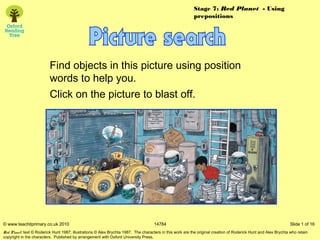 Stage 7: Red Planet - Using
                                                                                                            prepositions




                          Find objects in this picture using position
                          words to help you.
                          Click on the picture to blast off.




© www.teachitprimary.co.uk 2010                                                      14784                                                                         Slide 1 of 16
Red Planet: text © Roderick Hunt 1987; illustrations © Alex Brychta 1987.  The characters in this work are the original creation of Roderick Hunt and Alex Brychta who retain
copyright in the characters.  Published by arrangement with Oxford University Press.
 