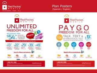 Plan Posters
(Spanish / English)
GoRedPocket.com
1-888-993-3888English,Spanish,Chinese and Filipino Customer Service
America's Largest
GSM Network
Unlimited & Pay-As-You-Go
Calling Plans
International Calling -
Direct Dial!
International & Domestic
Picture &Video Messaging
Mobile Broadband
©2012 Red Pocket Inc.
UNLIMITED DOESNOTMEAN UNREASONABLE.Red Pocket Mobile’scalling serviceisprovided solely for livedialogue between two individualsfor personal use.Other useshave the potential to disrupt reliable serviceto other customersand/or havean impact on network resources,so are thereforeconsidered abuse
of the service and will not be allowed.We may determine at our sole discretion that abuse istaking place if,for instance,you are placing an unusually high number of callsand/or if your callsare of unusually long duration.We reserve the right to respond to such abuse by placing you on adi erent classof service or,
at our discretion,by terminating your service.Mobileweb not availablein all areas.Depending on network coveragein your areaand thedevicethat you use,you may receive4G,3G,Edgeor GPRSdataservicewhen connected to themobileweb.Thisservicemay no
to theTermsof Service and Plan Termsthat you agreed to when you activated service, and by the service, you con rm your consent to these terms.TheseTermscan be found at www.GoRedPocket.com.Voice usage isbilled in full-minute incrementsand isrounded up to the next full minute. Directory assistance,
forwarded callsand international callsor messaging may incur additional charges.In many jurisdictions,recurring taxesor feeswill bedebited from your account asallowed by law.Serviceisnot available in all areas.Account balance isnot refundableand
Red Pocket Mobile @RedPocketMobile
GreatforiPhoneandAndroid
19/30
DAYS$
.99
250 MINSTALK
500TEXT
10¢ INTERNATIONALTEXT
Includes many international destinations FREE
TALK ,TEXT &
PA Y G OFREEDOM FOR ALL
365DAYS
$100
1000MINS
180DAYS
$50
500MINS
90DAYS
$25
250MINS
30DAYS
$10
100MINS
15DAYS
$5
50MINS
 