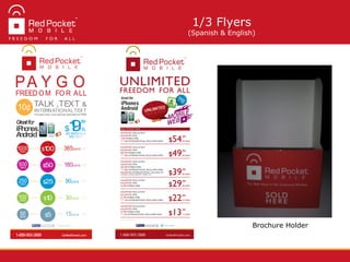 Brochure Holder
1/3 Flyers
(Spanish & English)
Greatfor
iPhone&
Android
GoRedPocket.com1-888-993-3888
Red Pocket Mobile @RedPocketMobile
19/30
DAYS$
.99
250 MINSTALK
500TEXT
10¢ INTERNATIONALTEXT
Includes many international destinations FREE
TALK ,TEXT &
PA Y G O
FREEDO M FO R ALL
$100 365DAYS
$50 180DAYS
$25 90DAYS
$10 30DAYS
$5 15DAYS50MINS
100MINS
250MINS
500MINS
1000MINS
 
