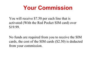 Your Commission
You will receive $7.50 per each line that is
activated (With the Red Pocket SIM card) over
$19.99.
No funds are required from you to receive the SIM
cards, the cost of the SIM cards ($2.50) is deducted
from your commission.
 
