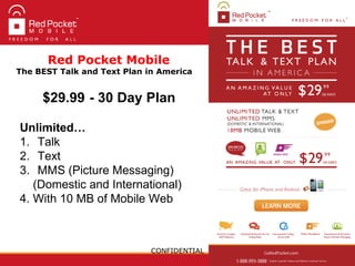 CONFIDENTIAL
$29.99 - 30 Day Plan
Unlimited…
1. Talk
2. Text
3. MMS (Picture Messaging)
(Domestic and International)
4. With 10 MB of Mobile Web
Red Pocket Mobile
The BEST Talk and Text Plan in America
 
