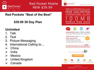 Red Pocket Mobile
NEW $39.99
Red Pockets “Best of the Best”
$39.99 30 Day Plan
Unlimited
1. Talk
2. Text
3. Picture Messaging
4. International Calling to…
 China
 India
 Mexico
 United Kingdom
 Canada
 