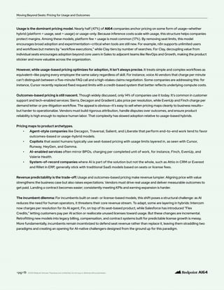 Usage is the dominant pricing model. Nearly half (47%) of AI64 companies anchor pricing on some form of usage—whether
hybrid (platform + usage, seat + usage) or usage-only. Because inference costs scale with usage, this structure helps companies
protect margins. Among these models, platform fee + usage is most common (17%). By removing seat limits, this model
encourages broad adoption and experimentation—critical when tools are still new. For example, n8n supports unlimited users
and workflows but meters by “workflow executions,” while Clay tiers by number of searches. For Clay, decoupling value from
individual seats encourages adoption beyond core users in Sales to adjacent teams like RevOps and Growth, making the product
stickier and more valuable across the organization.
However, while usage-based pricing optimizes for adoption, it isn’t always precise. It treats simple and complex workflows as
equivalent—like paying every employee the same salary regardless of skill. For instance, voice AI vendors that charge per minute
can’t distinguish between a five-minute FAQ call and a high-stakes claims negotiation. Some companies are addressing this: for
instance, Cursor recently replaced fixed request limits with a credit-based system that better reflects underlying compute costs.
Outcomes-based pricing is still nascent. Though widely discussed, only 14% of companies use it today. It’s common in customer
support and tech-enabled services: Sierra, Decagon and Gradient Labs price per resolution, while EvenUp and Finch charge per
demand letter or pre-litigation workflow. The appeal is obvious—it’s easy to sell when pricing maps cleanly to business results—
but harder to operationalize. Vendors must build rigorous attribution, handle disputes over outcomes, and ensure product
reliability is high enough to replace human labor. That complexity has slowed adoption relative to usage-based hybrids.
Pricing maps to product archetypes.
• Agent-style companies like Decagon, Traversal, Salient, and Liberate that perform end-to-end work tend to favor
outcomes-based or usage-hybrid models.
• Copilots that assist humans typically use seat-based pricing with usage limits layered in, as seen with Cursor,
Runway, HeyGen, and Gamma.
• AI-enabled services often mirror BPOs, charging per completed unit of work, for instance, Finch, EvenUp, and
Valerie Health.
• System-of-record companies where AI is part of the solution but not the whole, such as Attio in CRM or Everest
and Rillet in ERP, generally stick with traditional SaaS models based on seats or license fees.
Revenue predictability is the trade-off. Usage and outcomes-based pricing make revenue lumpier. Aligning price with value
strengthens the business case but also raises expectations. Vendors must drive real usage and deliver measurable outcomes to
get paid. Landing a contract becomes easier; consistently meeting KPIs and earning expansion is harder.
The incumbent dilemma: For incumbents built on seat- or license-based models, this shift poses a structural challenge: as AI
reduces the need for human operators, it threatens their core revenue stream. To adapt, some are layering in hybrids: Intercom
now charges per resolution for its AI agent, Fin, on top of its seat-based product, while Salesforce has introduced “Flex
Credits,” letting customers pay per AI action or reallocate unused licenses toward usage. But these changes are incremental.
Retrofitting new models into legacy billing, compensation, and contract systems built for predictable license growth is messy.
More fundamentally, incumbents remain incentivized to defend seat revenue rather than replace it, leaving them straddling two
paradigms and creating an opening for AI-native challengers designed from the ground up for this paradigm.
<pg>19
Moving Beyond Seats: Pricing for Usage and Outcomes
©2025 Redpoint Ventures. Proprietary and confidential. Do not copy or distribute without permission.
 
